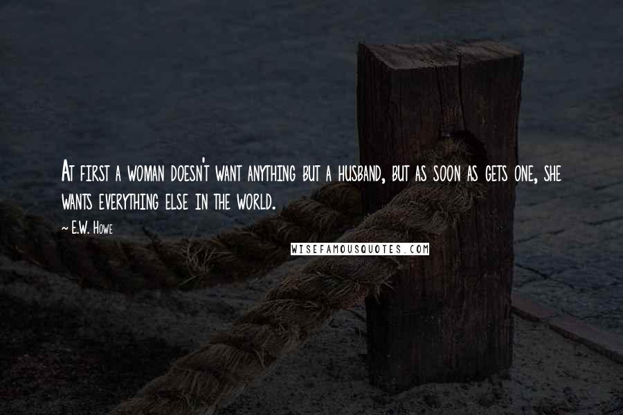 E.W. Howe Quotes: At first a woman doesn't want anything but a husband, but as soon as gets one, she wants everything else in the world.