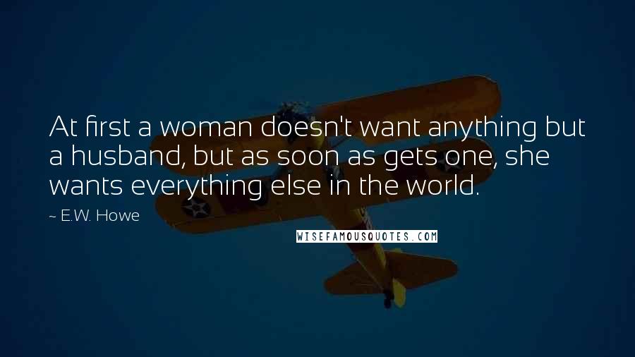 E.W. Howe Quotes: At first a woman doesn't want anything but a husband, but as soon as gets one, she wants everything else in the world.