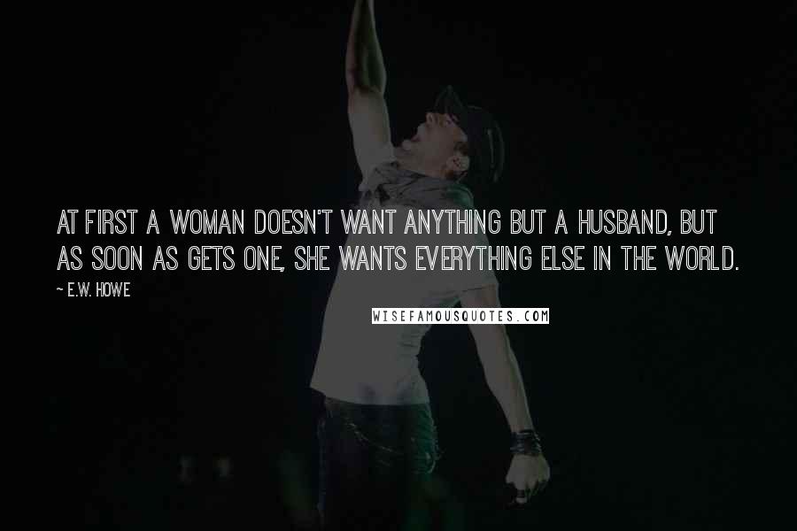 E.W. Howe Quotes: At first a woman doesn't want anything but a husband, but as soon as gets one, she wants everything else in the world.