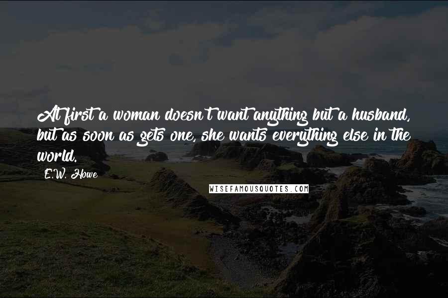 E.W. Howe Quotes: At first a woman doesn't want anything but a husband, but as soon as gets one, she wants everything else in the world.