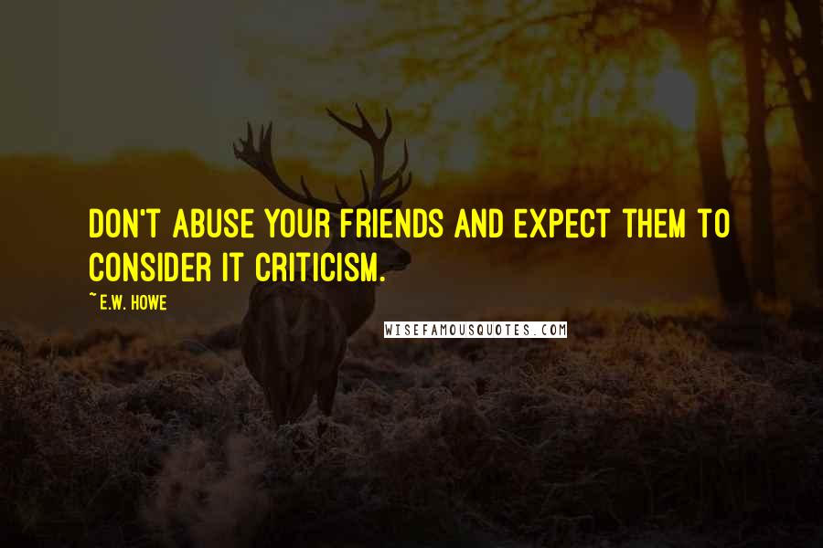 E.W. Howe Quotes: Don't abuse your friends and expect them to consider it criticism.