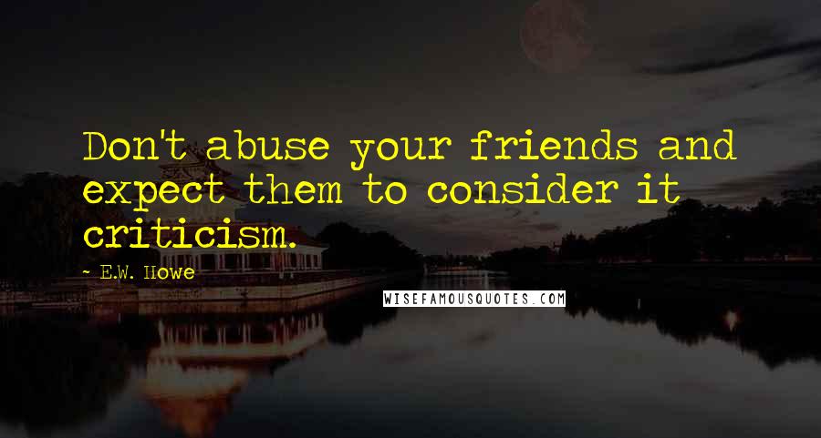 E.W. Howe Quotes: Don't abuse your friends and expect them to consider it criticism.