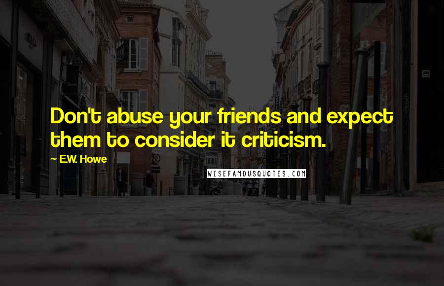 E.W. Howe Quotes: Don't abuse your friends and expect them to consider it criticism.