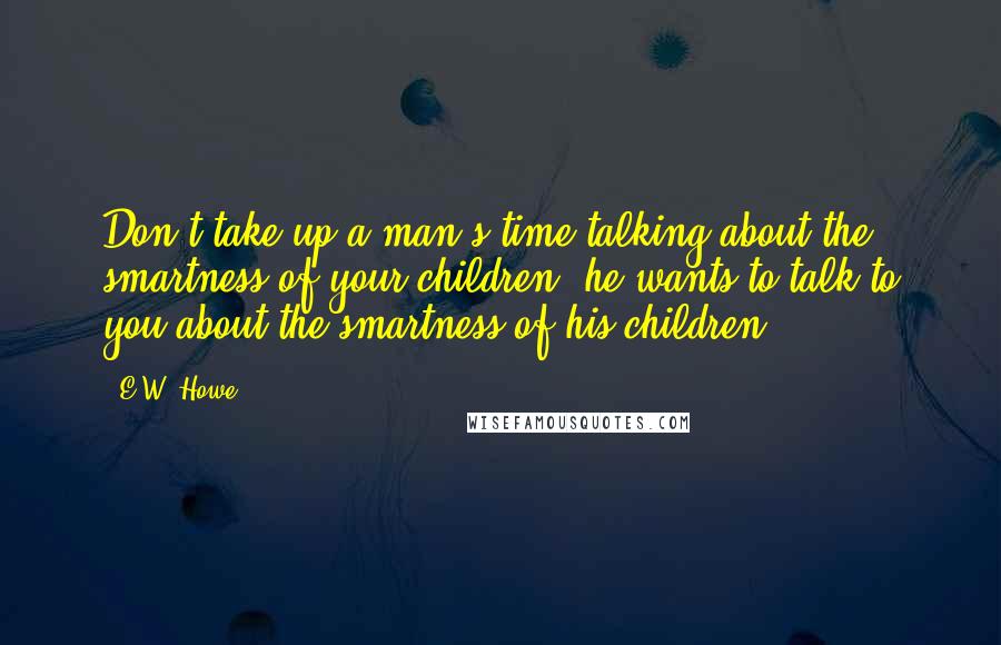 E.W. Howe Quotes: Don't take up a man's time talking about the smartness of your children; he wants to talk to you about the smartness of his children.