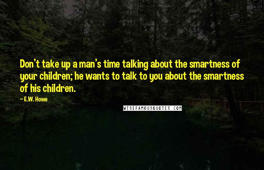 E.W. Howe Quotes: Don't take up a man's time talking about the smartness of your children; he wants to talk to you about the smartness of his children.