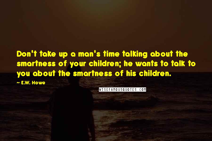 E.W. Howe Quotes: Don't take up a man's time talking about the smartness of your children; he wants to talk to you about the smartness of his children.