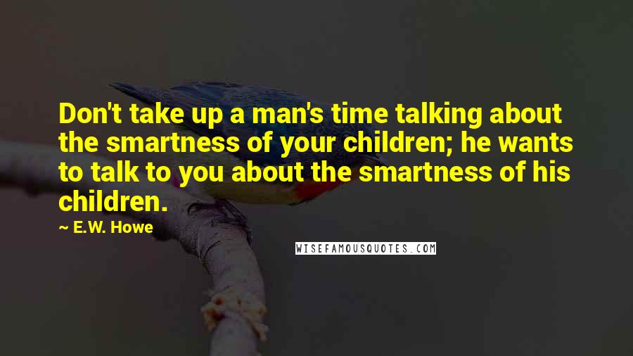 E.W. Howe Quotes: Don't take up a man's time talking about the smartness of your children; he wants to talk to you about the smartness of his children.