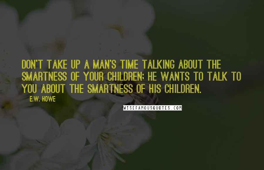 E.W. Howe Quotes: Don't take up a man's time talking about the smartness of your children; he wants to talk to you about the smartness of his children.