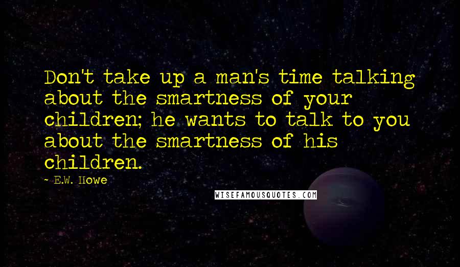 E.W. Howe Quotes: Don't take up a man's time talking about the smartness of your children; he wants to talk to you about the smartness of his children.