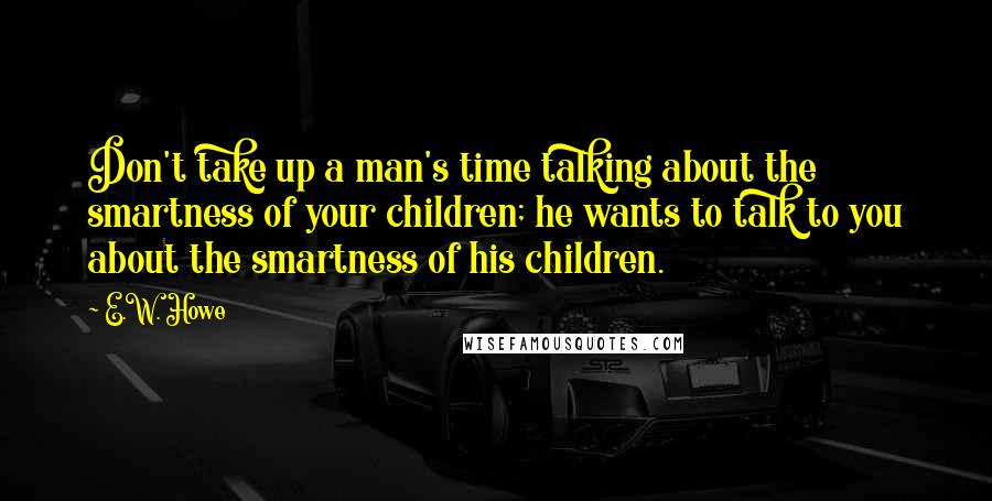 E.W. Howe Quotes: Don't take up a man's time talking about the smartness of your children; he wants to talk to you about the smartness of his children.
