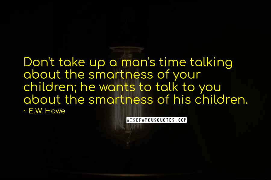 E.W. Howe Quotes: Don't take up a man's time talking about the smartness of your children; he wants to talk to you about the smartness of his children.