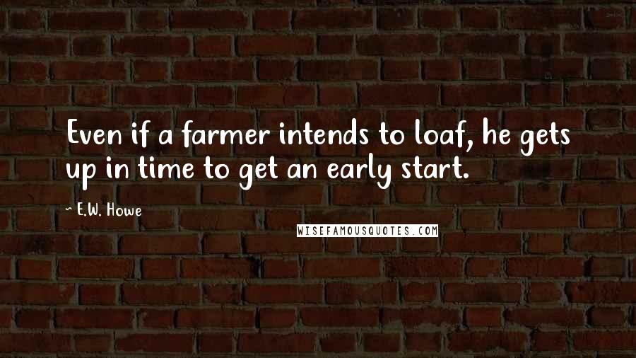 E.W. Howe Quotes: Even if a farmer intends to loaf, he gets up in time to get an early start.