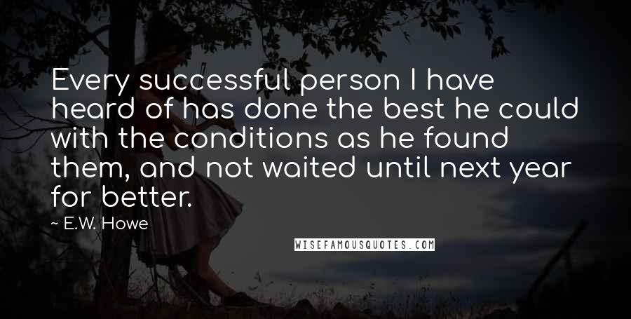 E.W. Howe Quotes: Every successful person I have heard of has done the best he could with the conditions as he found them, and not waited until next year for better.