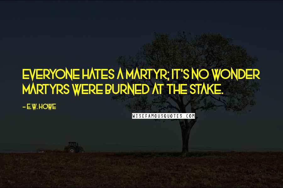 E.W. Howe Quotes: Everyone hates a martyr; it's no wonder martyrs were burned at the stake.