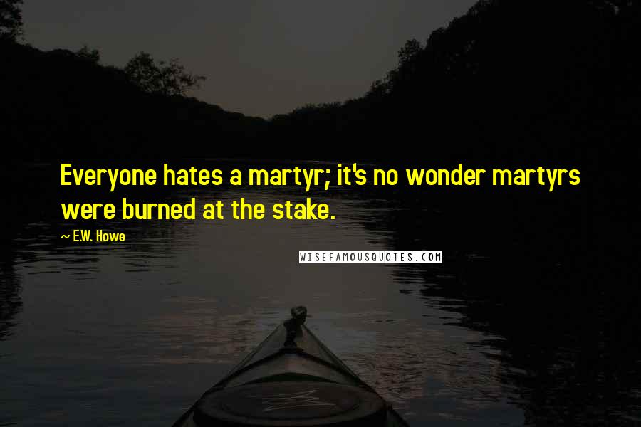 E.W. Howe Quotes: Everyone hates a martyr; it's no wonder martyrs were burned at the stake.