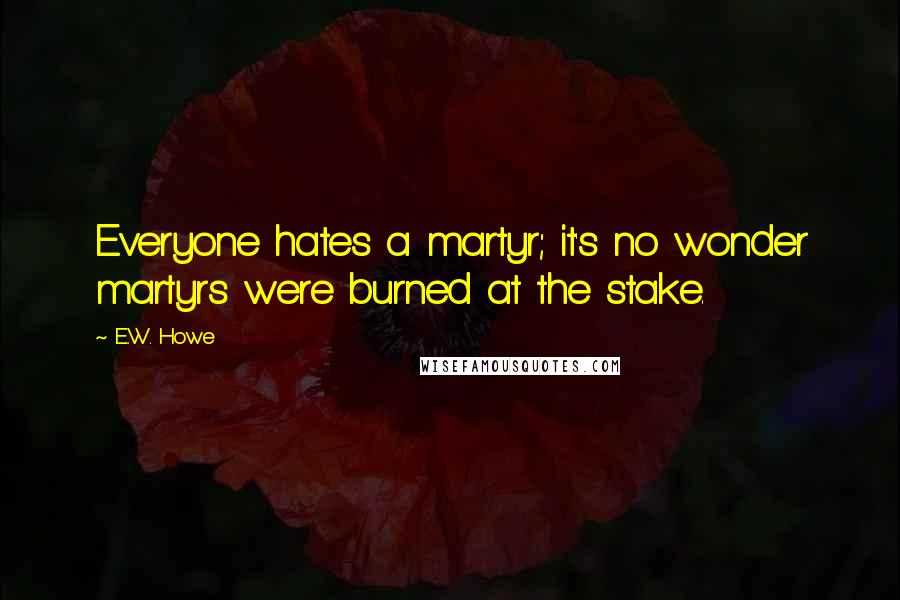 E.W. Howe Quotes: Everyone hates a martyr; it's no wonder martyrs were burned at the stake.