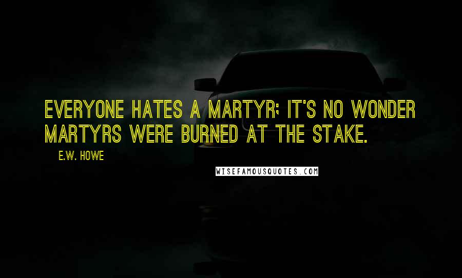 E.W. Howe Quotes: Everyone hates a martyr; it's no wonder martyrs were burned at the stake.