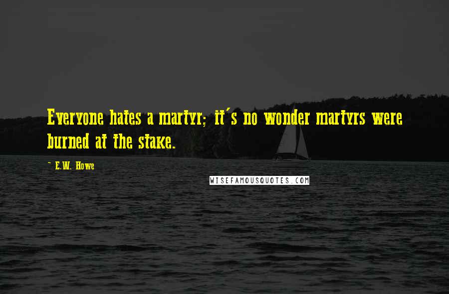 E.W. Howe Quotes: Everyone hates a martyr; it's no wonder martyrs were burned at the stake.