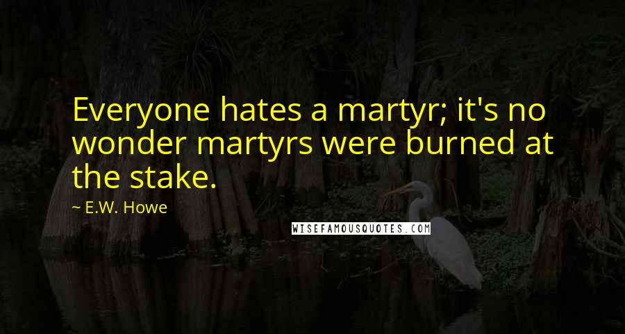 E.W. Howe Quotes: Everyone hates a martyr; it's no wonder martyrs were burned at the stake.