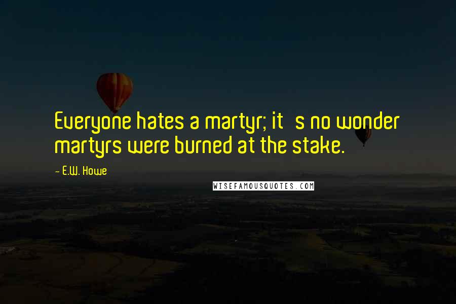 E.W. Howe Quotes: Everyone hates a martyr; it's no wonder martyrs were burned at the stake.