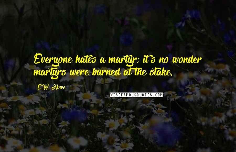 E.W. Howe Quotes: Everyone hates a martyr; it's no wonder martyrs were burned at the stake.