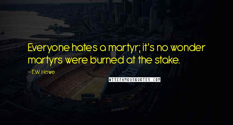 E.W. Howe Quotes: Everyone hates a martyr; it's no wonder martyrs were burned at the stake.