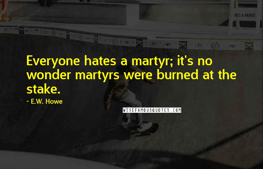 E.W. Howe Quotes: Everyone hates a martyr; it's no wonder martyrs were burned at the stake.