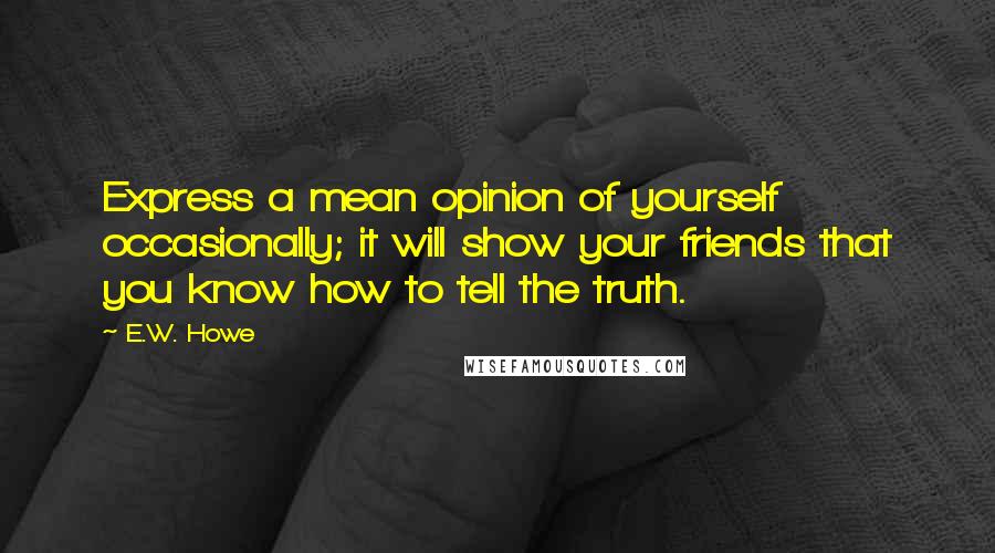 E.W. Howe Quotes: Express a mean opinion of yourself occasionally; it will show your friends that you know how to tell the truth.