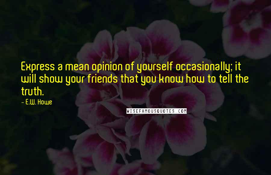 E.W. Howe Quotes: Express a mean opinion of yourself occasionally; it will show your friends that you know how to tell the truth.