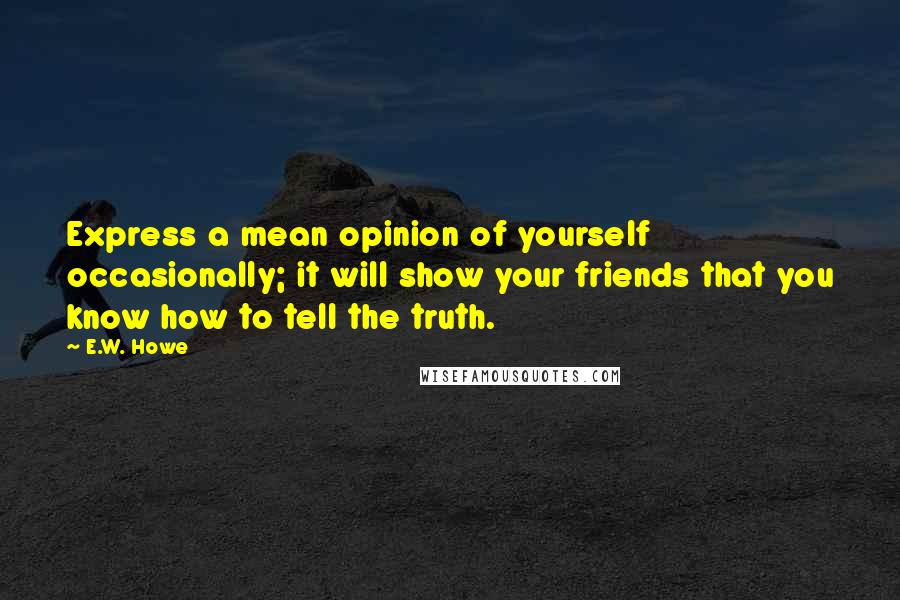 E.W. Howe Quotes: Express a mean opinion of yourself occasionally; it will show your friends that you know how to tell the truth.