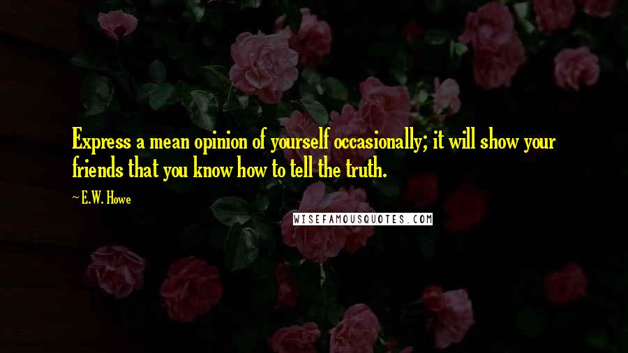 E.W. Howe Quotes: Express a mean opinion of yourself occasionally; it will show your friends that you know how to tell the truth.