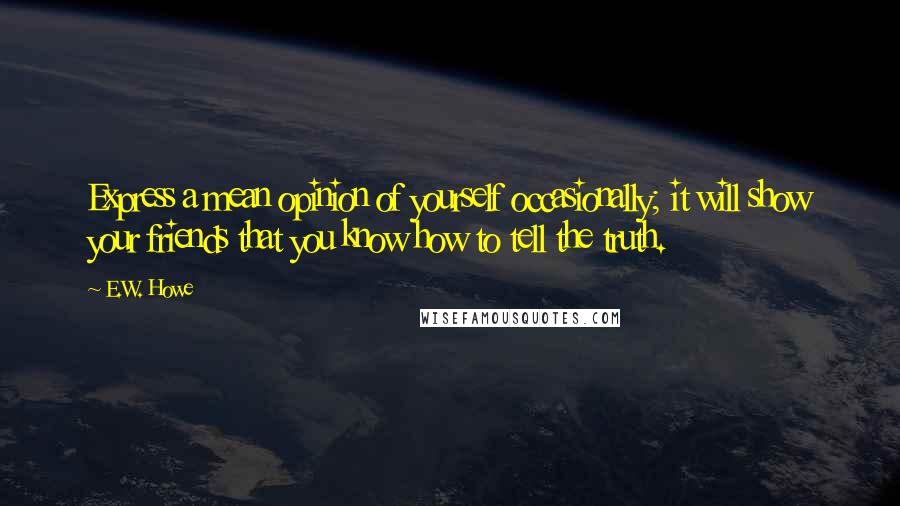 E.W. Howe Quotes: Express a mean opinion of yourself occasionally; it will show your friends that you know how to tell the truth.