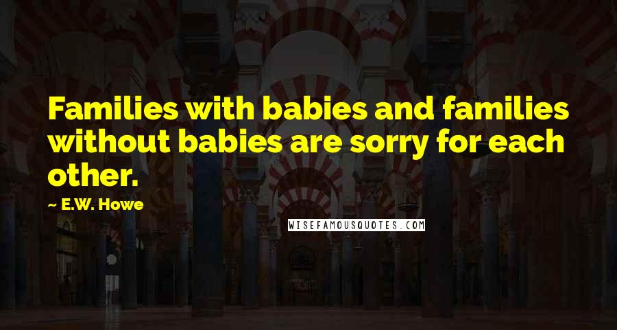 E.W. Howe Quotes: Families with babies and families without babies are sorry for each other.