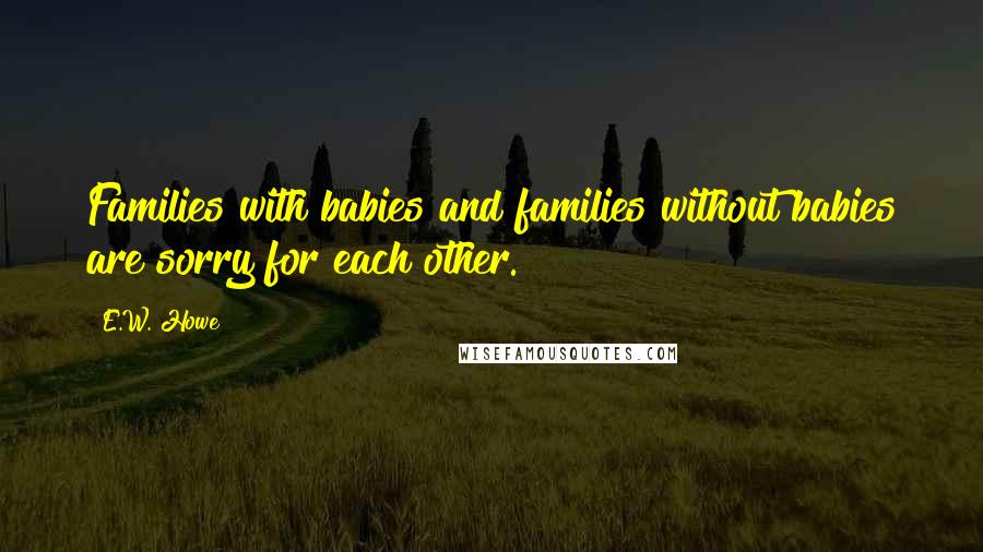 E.W. Howe Quotes: Families with babies and families without babies are sorry for each other.