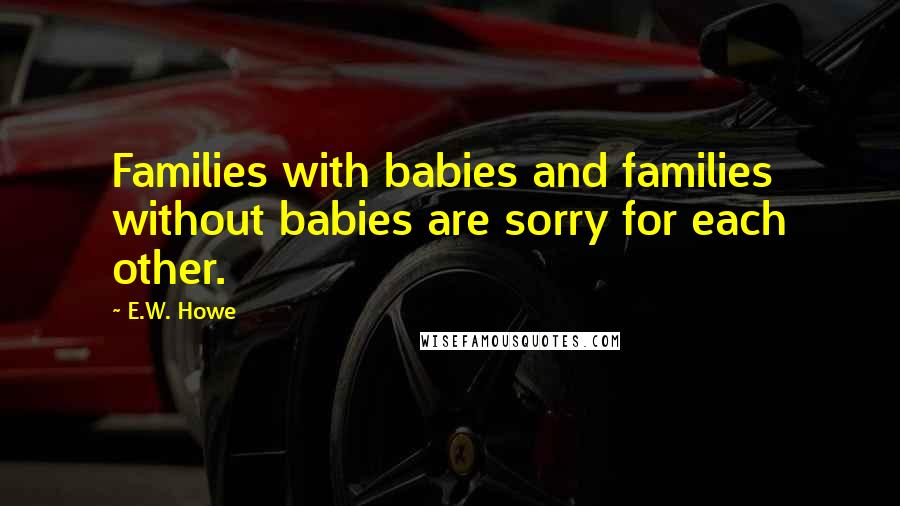 E.W. Howe Quotes: Families with babies and families without babies are sorry for each other.