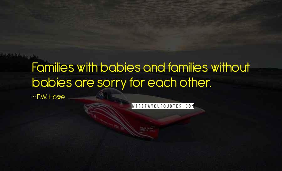 E.W. Howe Quotes: Families with babies and families without babies are sorry for each other.