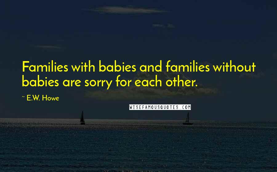 E.W. Howe Quotes: Families with babies and families without babies are sorry for each other.