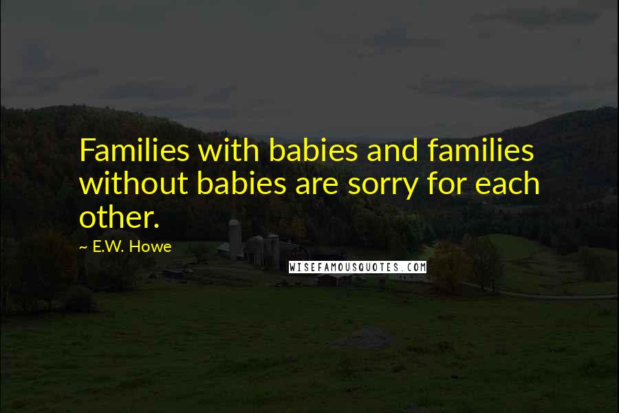 E.W. Howe Quotes: Families with babies and families without babies are sorry for each other.