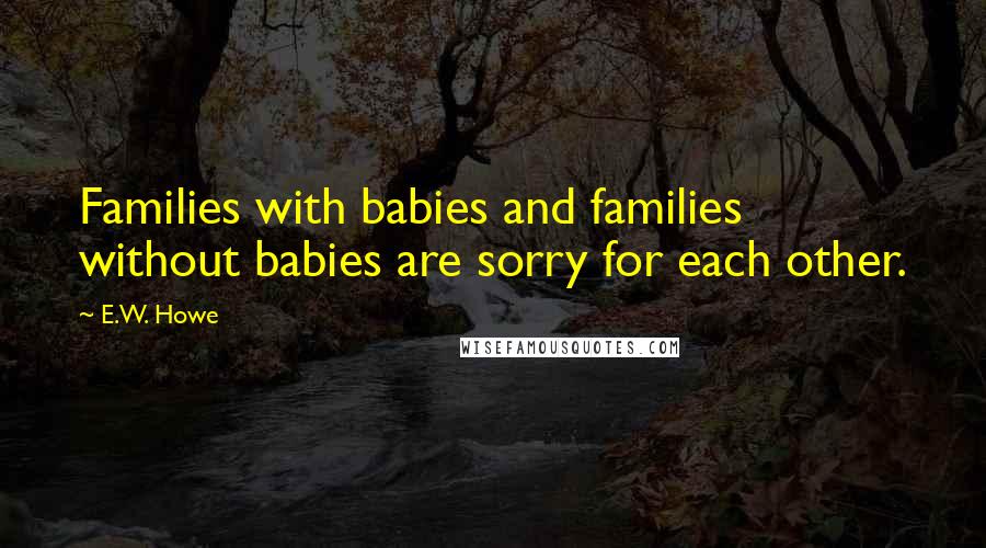 E.W. Howe Quotes: Families with babies and families without babies are sorry for each other.