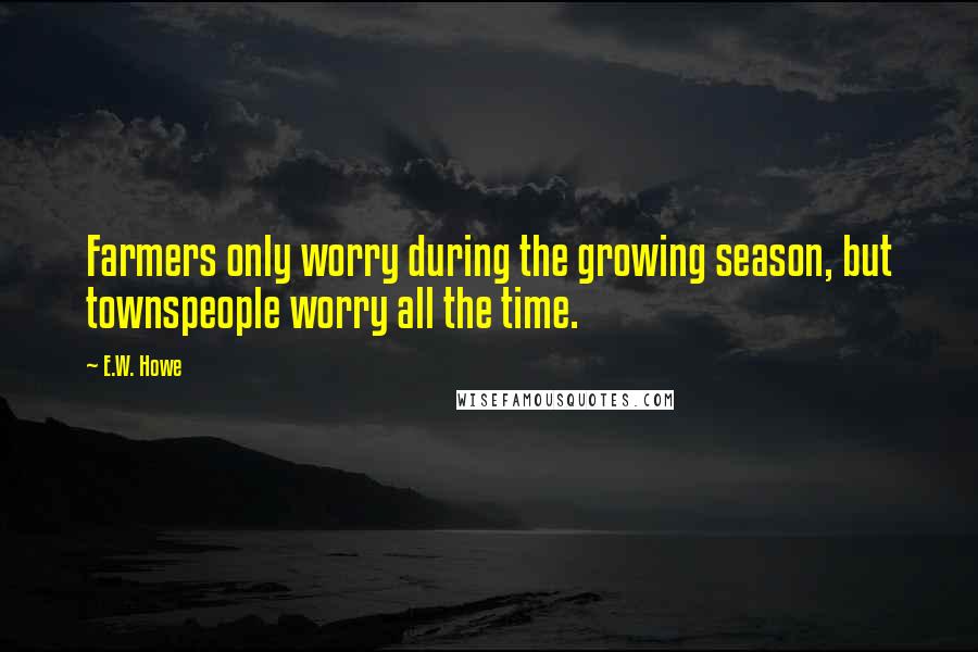 E.W. Howe Quotes: Farmers only worry during the growing season, but townspeople worry all the time.