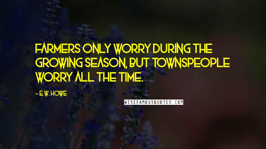 E.W. Howe Quotes: Farmers only worry during the growing season, but townspeople worry all the time.