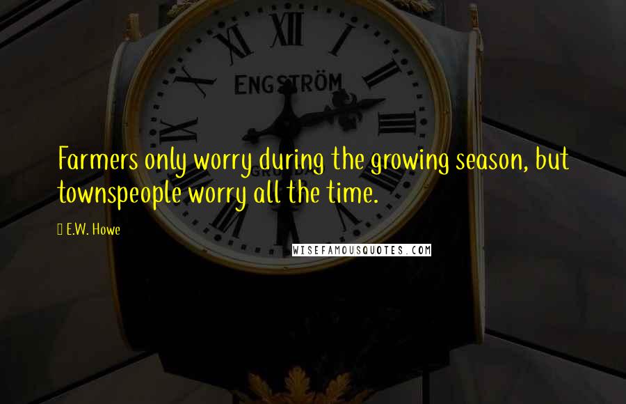 E.W. Howe Quotes: Farmers only worry during the growing season, but townspeople worry all the time.