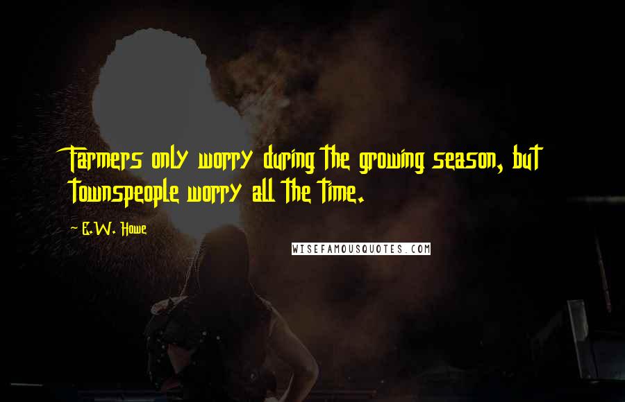 E.W. Howe Quotes: Farmers only worry during the growing season, but townspeople worry all the time.