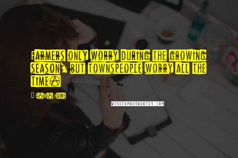 E.W. Howe Quotes: Farmers only worry during the growing season, but townspeople worry all the time.