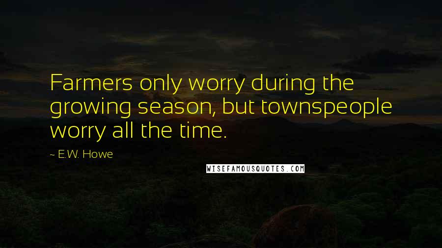 E.W. Howe Quotes: Farmers only worry during the growing season, but townspeople worry all the time.