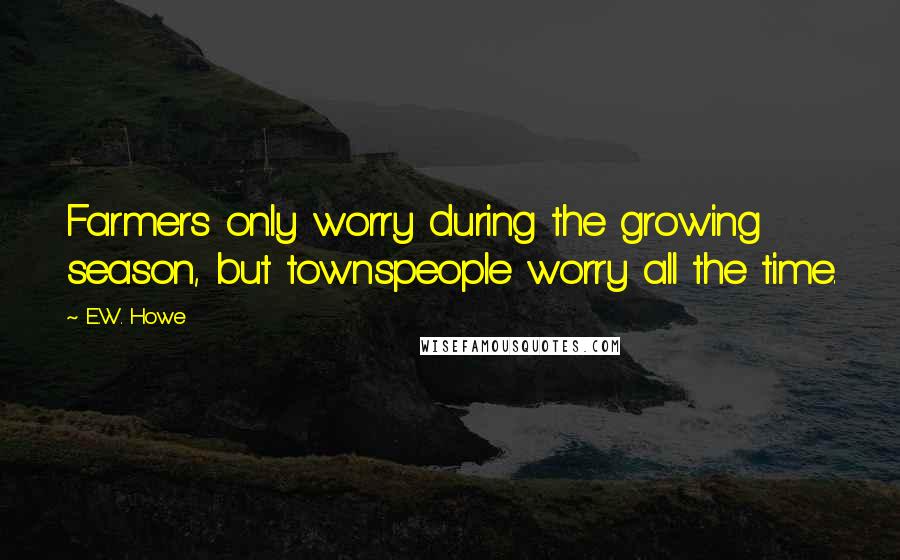 E.W. Howe Quotes: Farmers only worry during the growing season, but townspeople worry all the time.