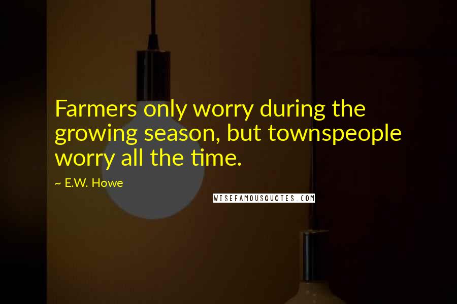 E.W. Howe Quotes: Farmers only worry during the growing season, but townspeople worry all the time.