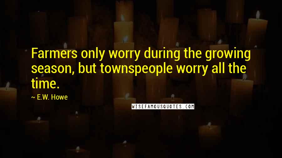 E.W. Howe Quotes: Farmers only worry during the growing season, but townspeople worry all the time.