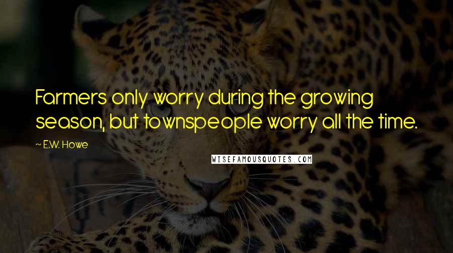 E.W. Howe Quotes: Farmers only worry during the growing season, but townspeople worry all the time.