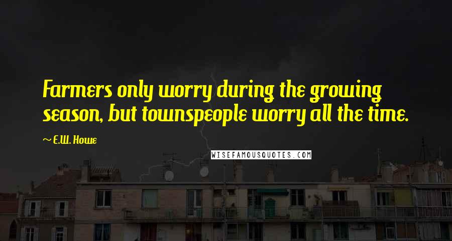 E.W. Howe Quotes: Farmers only worry during the growing season, but townspeople worry all the time.